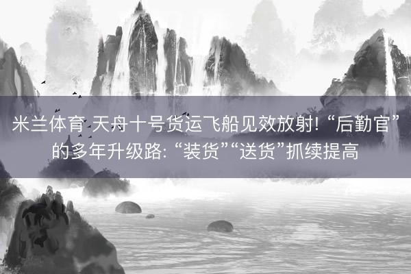 米兰体育 天舟十号货运飞船见效放射! “后勤官”的多年升级路: “装货”“送货”抓续提高