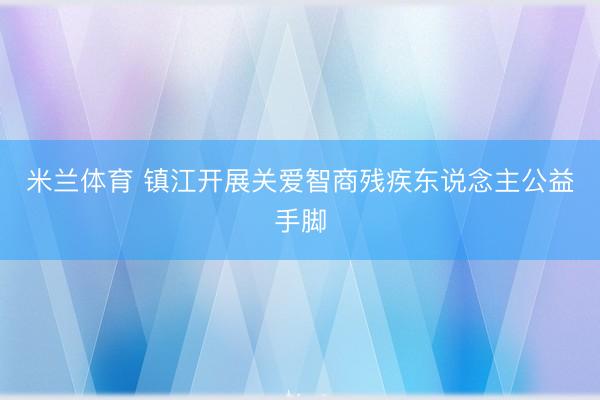 米兰体育 镇江开展关爱智商残疾东说念主公益手脚