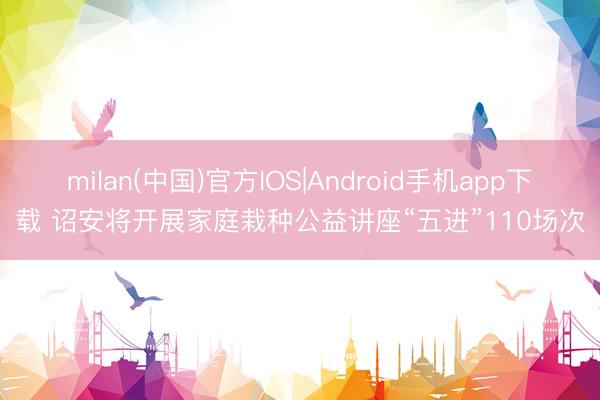 milan(中国)官方IOS|Android手机app下载 诏安将开展家庭栽种公益讲座“五进”110场次