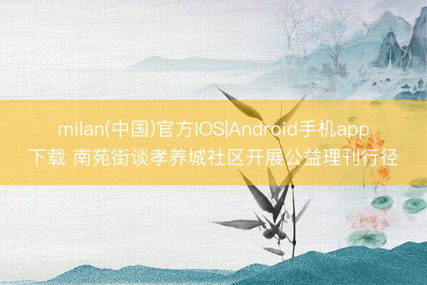 milan(中国)官方IOS|Android手机app下载 南苑街谈孝养城社区开展公益理刊行径