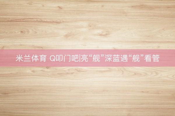 米兰体育 Q叩门吧|亮“舰”深蓝遇“舰”看管