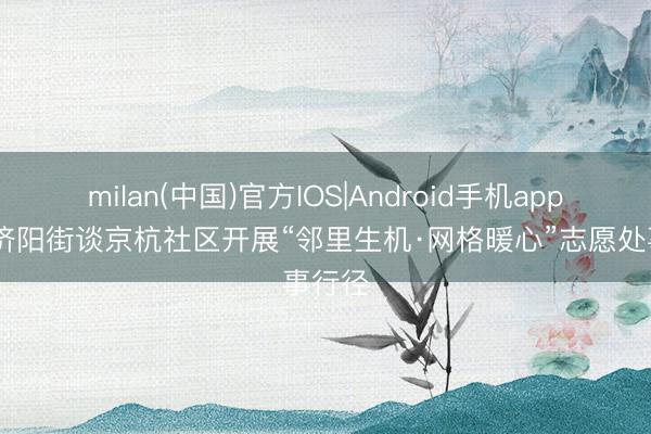 milan(中国)官方IOS|Android手机app下载 济阳街谈京杭社区开展“邻里生机·网格暖心”志愿处事行径