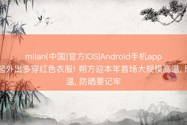 milan(中国)官方IOS|Android手机app下载 今天起外出多穿红色衣服! 朔方迎本年首场大规模高温, 防晒要记牢