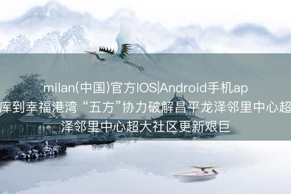 milan(中国)官方IOS|Android手机app下载 从拆除煤库到幸福港湾 “五方”协力破解昌平龙泽邻里中心超大社区更新艰巨