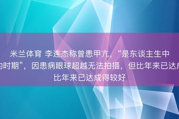 米兰体育 李连杰称曾患甲亢,“是东谈主生中最冗忙的时期”,因患病眼球超越无法拍摄,但比年来已达成得较好