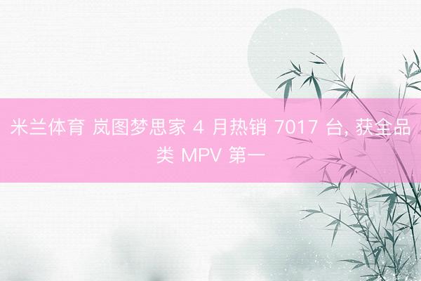 米兰体育 岚图梦思家 4 月热销 7017 台, 获全品类 MPV 第一