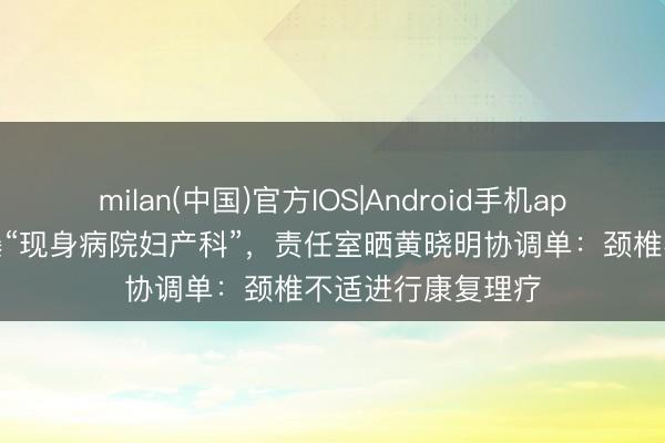 milan(中国)官方IOS|Android手机app下载 黄晓明被曝“现身病院妇产科”，责任室晒黄晓明协调单：颈椎不适进行康复理疗