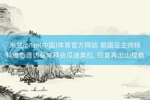 米兰milan(中国)体育官方网站 前国足主帅扬科维奇造访曼城拜会瓜迪奥拉, 回复再出山捏教