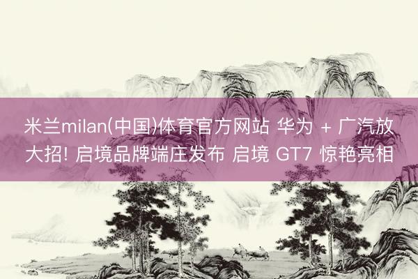 米兰milan(中国)体育官方网站 华为 + 广汽放大招! 启境品牌端庄发布 启境 GT7 惊艳亮相