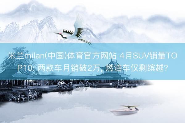 米兰milan(中国)体育官方网站 4月SUV销量TOP10: 两款车月销破2万, 燃油车仅剩缤越?