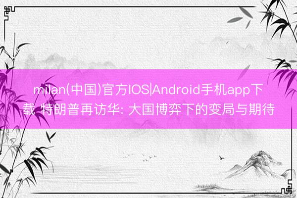 milan(中国)官方IOS|Android手机app下载 特朗普再访华: 大国博弈下的变局与期待