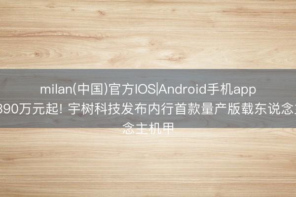 milan(中国)官方IOS|Android手机app下载 390万元起! 宇树科技发布内行首款量产版载东说念主机甲