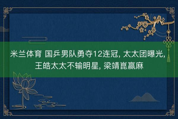 米兰体育 国乒男队勇夺12连冠, 太太团曝光, 王皓太太不输明星, 梁靖崑赢麻