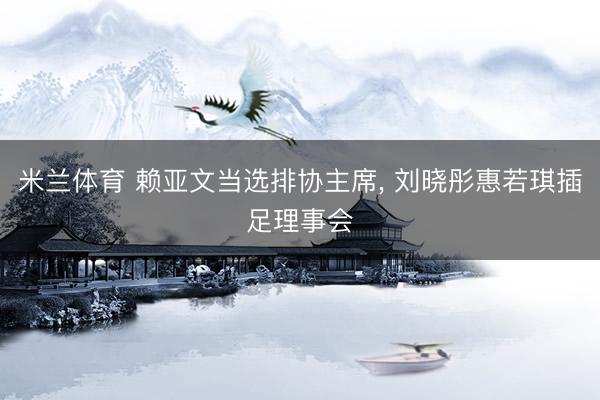 米兰体育 赖亚文当选排协主席， 刘晓彤惠若琪插足理事会