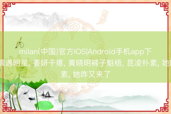 milan(中国)官方IOS|Android手机app下载 清迈偶遇明星, 姜妍干瘪, 黄晓明裤子魁梧, 昆凌朴素, 她咋又来了