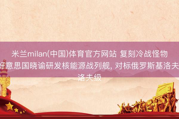 米兰milan(中国)体育官方网站 复刻冷战怪物! 好意思国晓谕研发核能源战列舰, 对标俄罗斯基洛夫级
