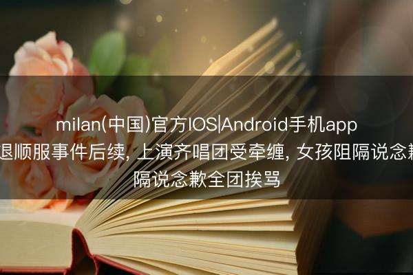 milan(中国)官方IOS|Android手机app下载 女孩退顺服事件后续, 上演齐唱团受牵缠, 女孩阻隔说念歉全团挨骂