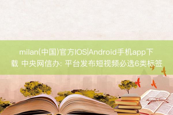 milan(中国)官方IOS|Android手机app下载 中央网信办: 平台发布短视频必选6类标签