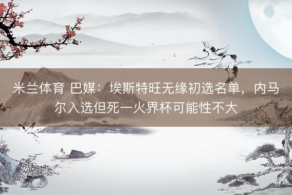 米兰体育 巴媒：埃斯特旺无缘初选名单，内马尔入选但死一火界杯可能性不大