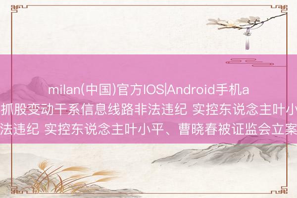 milan(中国)官方IOS|Android手机app下载 泰格医药: 因涉嫌抓股变动干系信息线路非法违纪 实控东说念主叶小平、曹晓春被证监会立案