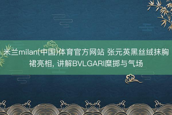 米兰milan(中国)体育官方网站 张元英黑丝绒抹胸裙亮相, 讲解BVLGARI糜掷与气场