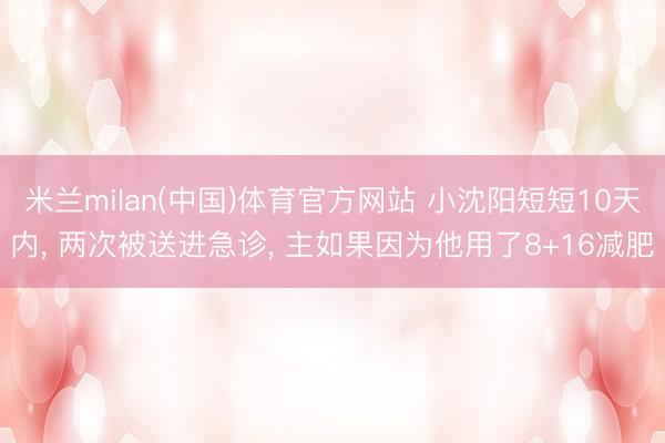 米兰milan(中国)体育官方网站 小沈阳短短10天内, 两次被送进急诊, 主如果因为他用了8+16减肥