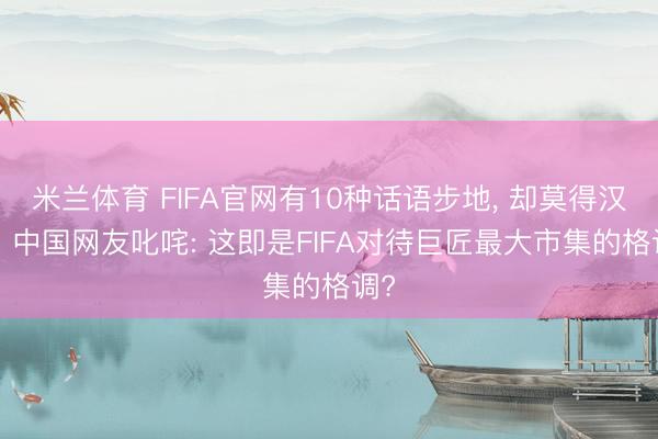 米兰体育 FIFA官网有10种话语步地， 却莫得汉文! 中国网友叱咤: 这即是FIFA对待巨匠最大市集的格调?