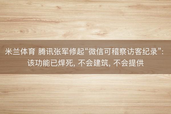 米兰体育 腾讯张军修起“微信可稽察访客纪录”: 该功能已焊死， 不会建筑， 不会提供