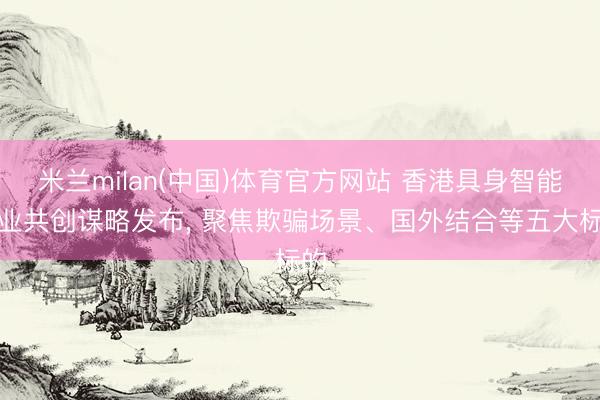 米兰milan(中国)体育官方网站 香港具身智能产业共创谋略发布, 聚焦欺骗场景、国外结合等五大标的