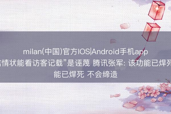 milan(中国)官方IOS|Android手机app下载 “微信情状能看访客记载”是诬蔑 腾讯张军: 该功能已焊死 不会缔造