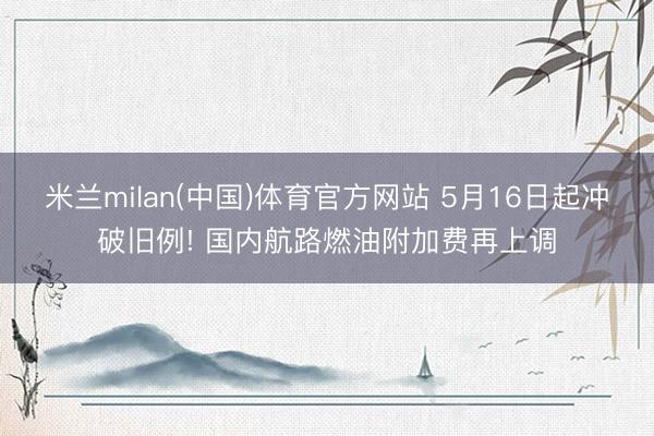 米兰milan(中国)体育官方网站 5月16日起冲破旧例! 国内航路燃油附加费再上调
