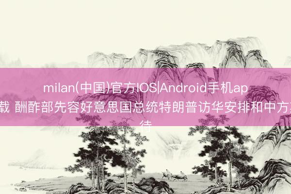 milan(中国)官方IOS|Android手机app下载 酬酢部先容好意思国总统特朗普访华安排和中方期待