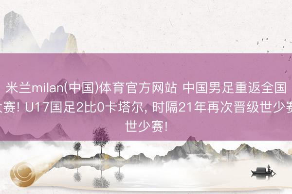 米兰milan(中国)体育官方网站 中国男足重返全国大赛! U17国足2比0卡塔尔, 时隔21年再次晋级世少赛!