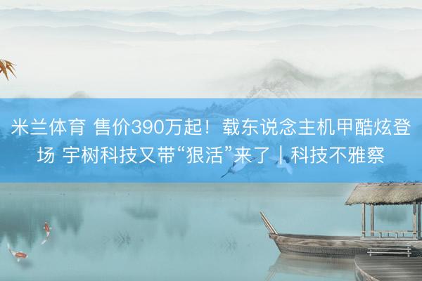 米兰体育 售价390万起！载东说念主机甲酷炫登场 宇树科技又带“狠活”来了｜科技不雅察