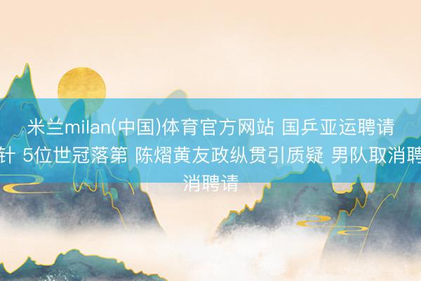 米兰milan(中国)体育官方网站 国乒亚运聘请方针 5位世冠落第 陈熠黄友政纵贯引质疑 男队取消聘请