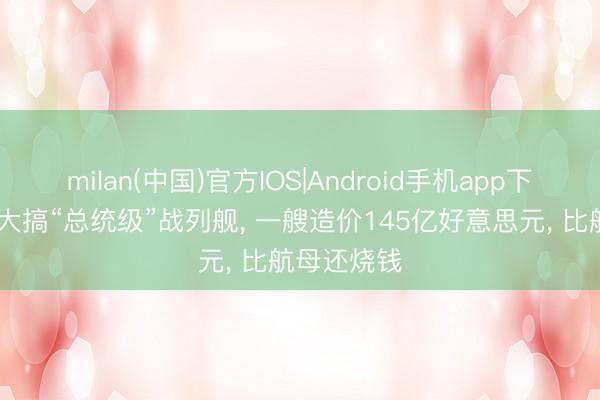 milan(中国)官方IOS|Android手机app下载 特朗普大搞“总统级”战列舰， 一艘造价145亿好意思元， 比航母还烧钱