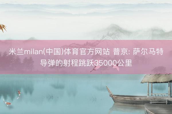 米兰milan(中国)体育官方网站 普京: 萨尔马特导弹的射程跳跃35000公里