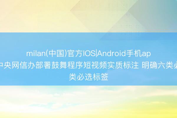milan(中国)官方IOS|Android手机app下载 中央网信办部署鼓舞程序短视频实质标注 明确六类必选标签