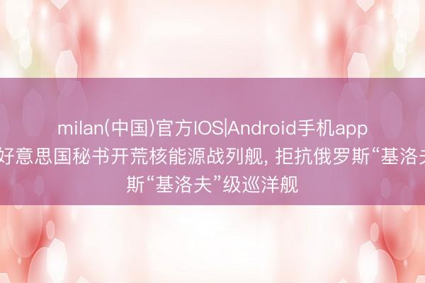 milan(中国)官方IOS|Android手机app下载 浅析: 好意思国秘书开荒核能源战列舰, 拒抗俄罗斯“基洛夫”级巡洋舰