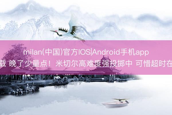 milan(中国)官方IOS|Android手机app下载 晚了少量点！米切尔高难度强投掷中 可惜超时在先
