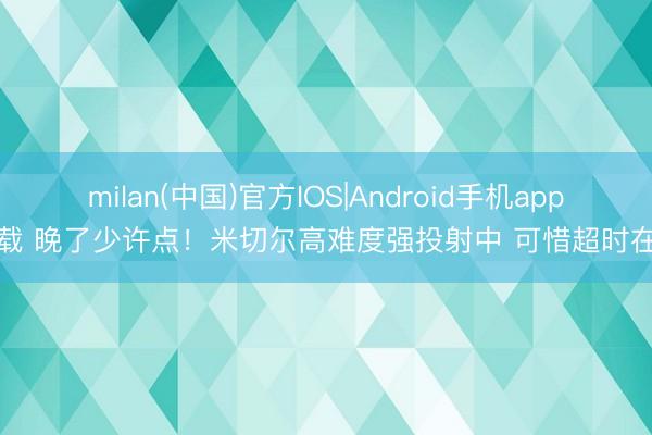 milan(中国)官方IOS|Android手机app下载 晚了少许点！米切尔高难度强投射中 可惜超时在先