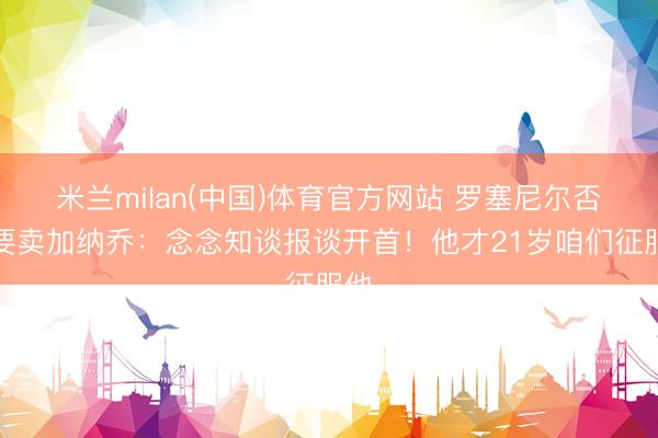 米兰milan(中国)体育官方网站 罗塞尼尔否定要卖加纳乔:念念知谈报谈开首!他才21岁咱们征服他