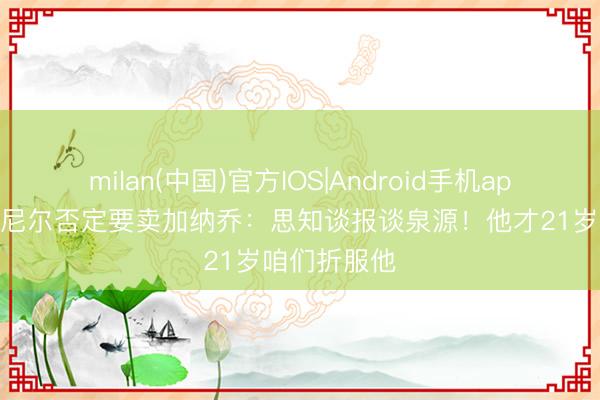 milan(中国)官方IOS|Android手机app下载 罗塞尼尔否定要卖加纳乔:思知谈报谈泉源!他才21岁咱们折服他