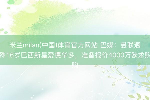 米兰milan(中国)体育官方网站 巴媒:曼联迥殊16岁巴西新星爱德华多,准备报价4000万欧求购