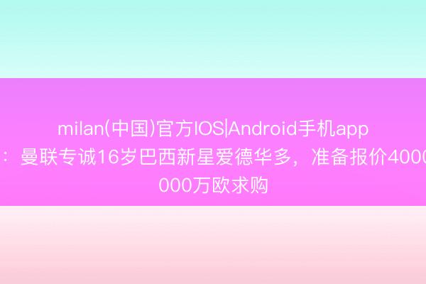 milan(中国)官方IOS|Android手机app下载 巴媒:曼联专诚16岁巴西新星爱德华多,准备报价4000万欧求购