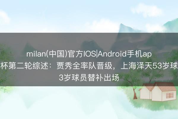 milan(中国)官方IOS|Android手机app下载 足协杯第二轮综述:贾秀全率队晋级,上海泽天53岁球员替补出场