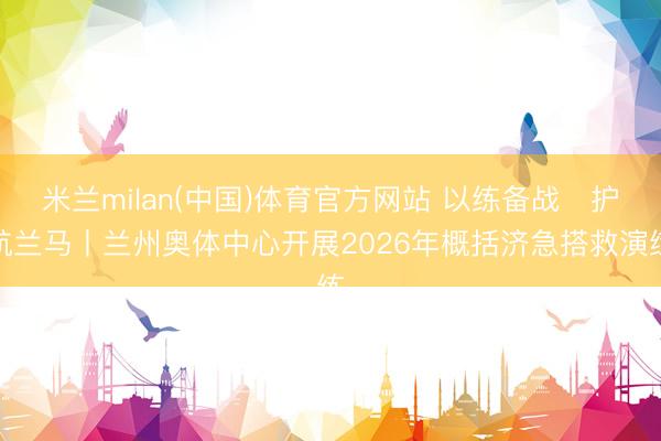 米兰milan(中国)体育官方网站 以练备战・护航兰马丨兰州奥体中心开展2026年概括济急搭救演练