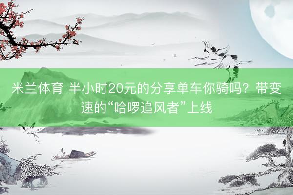 米兰体育 半小时20元的分享单车你骑吗?带变速的“哈啰追风者”上线