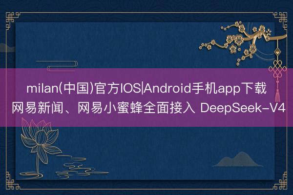 milan(中国)官方IOS|Android手机app下载 网易新闻、网易小蜜蜂全面接入 DeepSeek-V4