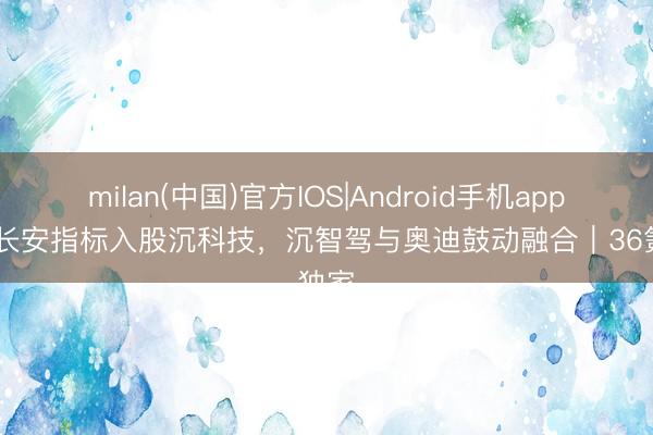 milan(中国)官方IOS|Android手机app下载 长安指标入股沉科技,沉智驾与奥迪鼓动融合|36氪独家